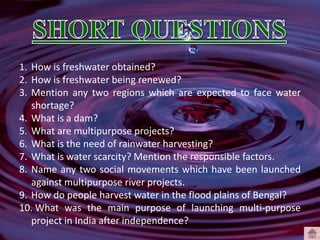 1. How is freshwater obtained?
2. How is freshwater being renewed?
3. Mention any two regions which are expected to face water
shortage?
4. What is a dam?
5. What are multipurpose projects?
6. What is the need of rainwater harvesting?
7. What is water scarcity? Mention the responsible factors.
8. Name any two social movements which have been launched
against multipurpose river projects.
9. How do people harvest water in the flood plains of Bengal?
10. What was the main purpose of launching multi-purpose
project in India after independence?
 