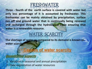 Three - fourth of the earth surface is covered with water but
only less percentage of it is accounted by freshwater. This
freshwater can be mainly obtained by precipitation, surface
run off and ground water that is continually being renewed
and recharged through the hydrological cycle ensuring that
water is a renewable resource.
The shortage of water as compared to its demand is known as
water scarcity.
• Causes of water scarcity
Quantitative aspects
1. Variation in seasonal and annual precipitation
2. Over exploitation of water resources
 