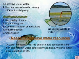 3. Excessive use of water
4. Unequal access to water among
different social groups.
Qualitative aspects
1. Bad quality of water.
2. Population growth
3. Commercialisation of agriculture
4. Industrialisation
5. Urbanisation
• Needs to conserve water resources
 Water is necessary for life on earth. It is believed that life
first originated in water before it invaded land. Water is in fact
a pre-condition of life.
Industrial waste in
water
 