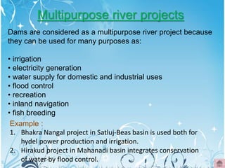 Multipurpose river projects
Dams are considered as a multipurpose river project because
they can be used for many purposes as:
• irrigation
• electricity generation
• water supply for domestic and industrial uses
• flood control
• recreation
• inland navigation
• fish breeding
Example :
1. Bhakra Nangal project in Satluj-Beas basin is used both for
hydel power production and irrigation.
2. Hirakud project in Mahanadi basin integrates conservation
of water by flood control.
 