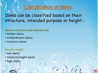 Basedon structure and material used:
• timber dams
• embankment dams
• masonry dams
Basedon height:
• low dams
• medium height dams
• high dams
Classification of dams
Dams can be classified based on their
structure, intended purpose or height :
 
