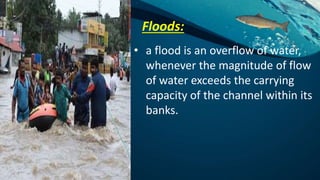 Floods:
• a flood is an overflow of water,
whenever the magnitude of flow
of water exceeds the carrying
capacity of the channel within its
banks.
 