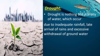 Drought:
• Drought is nothing but scarcity
of water, which occur
due to inadequate rainfall, late
arrival of rains and excessive
withdrawal of ground water
 