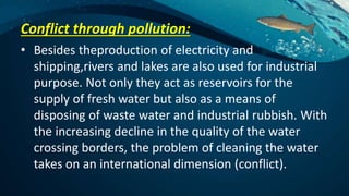 Conflict through pollution:
• Besides theproduction of electricity and
shipping,rivers and lakes are also used for industrial
purpose. Not only they act as reservoirs for the
supply of fresh water but also as a means of
disposing of waste water and industrial rubbish. With
the increasing decline in the quality of the water
crossing borders, the problem of cleaning the water
takes on an international dimension (conflict).
 