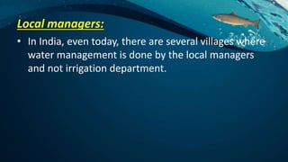 Local managers:
• In India, even today, there are several villages where
water management is done by the local managers
and not irrigation department.
 