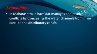 2.Havaldars:
• In Maharashtra, a havaldar manages and resolve
conflicts by overseeing the water channels from main
canal to the distributory canals.
 