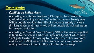 Case study:
• Conflicts on Indian river:
• According to a United Nations (UN) report, fresh water is
gradually becoming a matter of serious concern. Nearly one
billion people worldwide still lack adequate supply of clean
drinking water and nearly two billion people do not get water
for proper sanitation.
• According to Central Control Board, 90% of the water supplied
in India to the towns and cities is polluted, out of which only
1.6% gets treated. According to the Ministry of Environment
and Forests (MEF), most of the rivers in India are polluted
mainly because of direct inflow of untreated sewage.
 