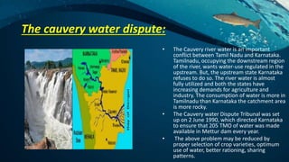 The cauvery water dispute:
• The Cauvery river water is an important
conflict between Tamil Nadu and Karnataka.
Tamilnadu, occupying the downstream region
of the river, wants water-use regulated in the
upstream. But, the upstream state Karnataka
refuses to do so. The river water is almost
fully utilized and both the states have
increasing demands for agriculture and
industry. The consumption of water is more in
Tamilnadu than Karnataka the catchment area
is more rocky.
• The Cauvery water Dispute Tribunal was set
up on 2 June 1990, which directed Karnataka
to ensure that 205 TMO of water was made
available in Mettur dam every year.
• The above problem may be reduced by
proper selection of crop varieties, optimum
use of water, better rationing, sharing
patterns.
 