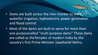 • Dams are built across the river inorder to store
waterfor irrigation, hydroelectric power generation
and flood control.
• Most of the dams are built to serve for more than
one purposecalled "multi purpose dams" These dams
are called as theTemples of modern India by the
country's first Prime Minister Jawaharlal Nehru.
 