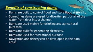 Benefits of constructing dams:
• Dams are built to control flood and store flood water
• Sometimes dams are used for diverting part or all of the
water from river into a channel.
• Dams are used mainly for drinking and agricultural
purposes.
• Dams are built for generating electricity.
• Dams are used for recreational purpose
• Navigation and fishery can be developed in the dam
areas
 