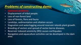 Problems of constructing dams:
• Upstream problems:
• Displacement of tribal people.
• Loss of non-forest land
• Loss of forests, flora and fauna
• Landslips, sedimentation and siltation occurs
• Stagnation and waterlogging around reservoir retards plant growth.
• Breeding of vectors and spread of vector-borne diseases.
• Reservoir induced seismicity (RIS) causes earthquakes
• Navigation and aquaculture activities can be developed in the dam
area.
 