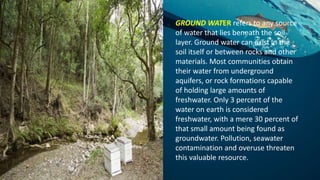 GROUND WATER refers to any source
of water that lies beneath the soil
layer. Ground water can exist in the
soil itself or between rocks and other
materials. Most communities obtain
their water from underground
aquifers, or rock formations capable
of holding large amounts of
freshwater. Only 3 percent of the
water on earth is considered
freshwater, with a mere 30 percent of
that small amount being found as
groundwater. Pollution, seawater
contamination and overuse threaten
this valuable resource.
 