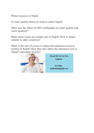 Water resource in Nepal.
Is water quality better in rural or urban Nepal?
What was the effect of 2015 earthquake on water quality and
water quantity?
What water issues are unique just to Nepal? How is Nepal
similar to other countries?
What is the rate of access to improved sanitation (such as
toilets) in Nepal? How does this affect the education rate in
Nepal? especially in girls?
 