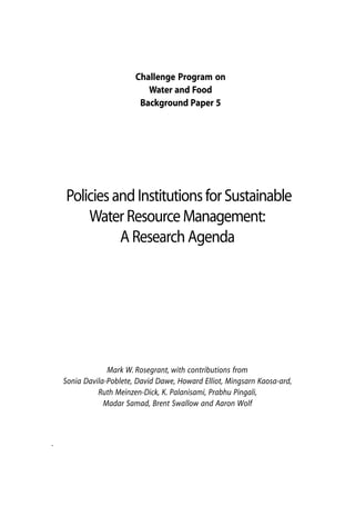 Challenge Program on
                            Water and Food
                          Background Paper 5




    Policies and Institutions for Sustainable
        Water Resource Management:
              A Research Agenda




                 Mark W. Rosegrant, with contributions from
    Sonia Davila-Poblete, David Dawe, Howard Elliot, Mingsarn Kaosa-ard,
              Ruth Meinzen-Dick, K. Palanisami, Prabhu Pingali,
                Madar Samad, Brent Swallow and Aaron Wolf



.



                                                                       159
 