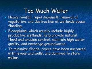 Too Much Water
 Heavy rainfall, rapid snowmelt, removal of
vegetation, and destruction of wetlands cause
flooding.
 Floodplains, which usually include highly
productive wetlands, help provide natural
flood and erosion control, maintain high water
quality, and recharge groundwater.
 To minimize floods, rivers have been narrowed
with levees and walls, and dammed to store
water.
 