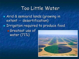 Too Little Water
 Arid & semiarid lands (growing in
extent -- desertification)
 Irrigation required to produce food
 Greatest use of
water (71%)
 