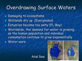Overdrawing Surface Waters
 Damaging to ecosystems
 Wetlands dry up (Everglades)
 Estuaries become too salty (FL Bay)
 Worldwide, the demand for water is growing
as the human population and indvidual
consumption continue to grow exponentially
 Water wars
Arial Sea
 