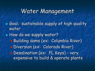 Water Management
 Goal: sustainable supply of high quality
water
 How do we supply water?
 Building dams (ex: Columbia River)
 Diversion (ex: Colorado River)
 Desalination (ex: FL Keys) - very
expensive to build & operate plants
 