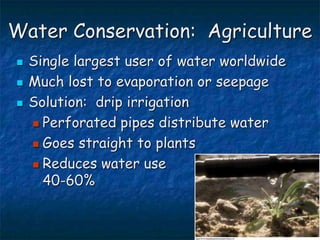 Water Conservation: Agriculture
 Single largest user of water worldwide
 Much lost to evaporation or seepage
 Solution: drip irrigation
 Perforated pipes distribute water
 Goes straight to plants
 Reduces water use
40-60%
 