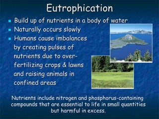 Eutrophication
 Build up of nutrients in a body of water
 Naturally occurs slowly
 Humans cause imbalances
by creating pulses of
nutrients due to over-
fertilizing crops & lawns
and raising animals in
confined areas
Nutrients include nitrogen and phosphorus-containing
compounds that are essential to life in small quantities
but harmful in excess.
 