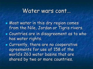 Water wars cont…
 Most water in this dry region comes
from the Nile, Jordan or Tigris rivers.
 Countries are in disagreement as to who
has water rights.
 Currently, there are no cooperative
agreements for use of 158 of the
world’s 263 water basins that are
shared by two or more countries.
 