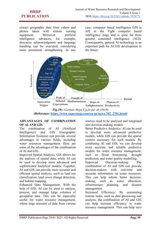 HBRP Publication Page 29-41 2023. All Rights Reserved Page 39
Journal of Water Resource Research and Development
Volume 6 Issue 1
DOI: https://doi.org/10.5281/zenodo.7878771
extract geographic data from videos and
photos taken with remote sensing
equipment. Moreover, artificial
intelligence advances, for example,
discourse acknowledgment and language
handling can be executed, considering
more prominent strengthening. In any
case, computer based intelligence GIS is
still in the Tight computer based
intelligence stage and is quite far from
general simulated intelligence (AGI).
Consequently, general AI technology is an
important path for AI GIS development in
the future.
Fig.10:- Gartner Hype Cycle for AI (2019)
(Reference: https://www.supermap.com/en-us/news/?82_2701.html)
ADVANTAGES OF COMBINATION
OF AI AND GIS
The combination of AI (Artificial
Intelligence) and GIS (Geographic
Information Systems) can provide several
advantages in various fields, including
water resources management. Here are
some of the advantages of the combination
of AI and GIS:
Improved Spatial Analysis: GIS allows for
the analysis of spatial data, while AI can
be used to develop more advanced and
sophisticated analytical models. Together,
AI and GIS can provide more accurate and
efficient spatial analysis, such as land use
classification, land cover change detection,
and habitat mapping.
Enhanced Data Management: With the
help of GIS, AI can be used to analyse,
process, and manage large volumes of
geospatial data. This can be especially
useful for water resource management,
where large amounts of data from various
sources need to be analysed and integrated
into decision-making models.
Better Predictive Analytics: AI can be used
to develop more advanced predictive
models, while GIS can provide the spatial
context necessary for such models. By
combining AI and GIS, we can develop
more accurate and reliable predictive
models for water resource management,
such as flood forecasting, drought
prediction, and water quality modelling.
Improved Decision-making: The
combination of AI and GIS can provide
decision-makers with real-time and
accurate information on water resources.
This can help inform better decision-
making, such as water allocation,
infrastructure planning, and disaster
management.
Increased Efficiency: By automating
routine tasks, such as data processing and
analysis, the combination of AI and GIS
can help increase efficiency in water
resource management. This can help save
 