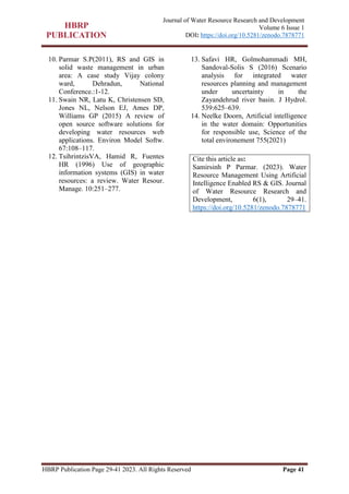 HBRP Publication Page 29-41 2023. All Rights Reserved Page 41
Journal of Water Resource Research and Development
Volume 6 Issue 1
DOI: https://doi.org/10.5281/zenodo.7878771
10. Parmar S.P(2011), RS and GIS in
solid waste management in urban
area: A case study Vijay colony
ward, Dehradun, National
Conference.:1-12.
11. Swain NR, Latu K, Christensen SD,
Jones NL, Nelson EJ, Ames DP,
Williams GP (2015) A review of
open source software solutions for
developing water resources web
applications. Environ Model Softw.
67:108–117.
12. TsihrintzisVA, Hamid R, Fuentes
HR (1996) Use of geographic
information systems (GIS) in water
resources: a review. Water Resour.
Manage. 10:251–277.
13. Safavi HR, Golmohammadi MH,
Sandoval-Solis S (2016) Scenario
analysis for integrated water
resources planning and management
under uncertainty in the
Zayandehrud river basin. J Hydrol.
539:625–639.
14. Neelke Doorn, Artificial intelligence
in the water domain: Opportunities
for responsible use, Science of the
total environement 755(2021)
Cite this article as:
Samirsinh P Parmar. (2023). Water
Resource Management Using Artificial
Intelligence Enabled RS & GIS. Journal
of Water Resource Research and
Development, 6(1), 29–41.
https://doi.org/10.5281/zenodo.7878771
 