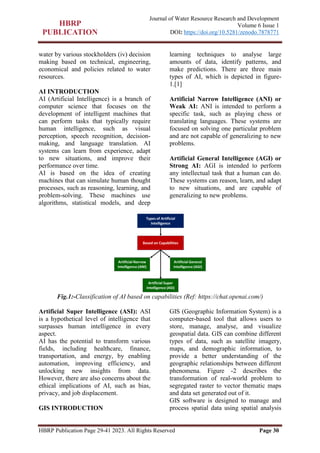 HBRP Publication Page 29-41 2023. All Rights Reserved Page 30
Journal of Water Resource Research and Development
Volume 6 Issue 1
DOI: https://doi.org/10.5281/zenodo.7878771
water by various stockholders (iv) decision
making based on technical, engineering,
economical and policies related to water
resources.
AI INTRODUCTION
AI (Artificial Intelligence) is a branch of
computer science that focuses on the
development of intelligent machines that
can perform tasks that typically require
human intelligence, such as visual
perception, speech recognition, decision-
making, and language translation. AI
systems can learn from experience, adapt
to new situations, and improve their
performance over time.
AI is based on the idea of creating
machines that can simulate human thought
processes, such as reasoning, learning, and
problem-solving. These machines use
algorithms, statistical models, and deep
learning techniques to analyse large
amounts of data, identify patterns, and
make predictions. There are three main
types of AI, which is depicted in figure-
1.[1]
Artificial Narrow Intelligence (ANI) or
Weak AI: ANI is intended to perform a
specific task, such as playing chess or
translating languages. These systems are
focused on solving one particular problem
and are not capable of generalizing to new
problems.
Artificial General Intelligence (AGI) or
Strong AI: AGI is intended to perform
any intellectual task that a human can do.
These systems can reason, learn, and adapt
to new situations, and are capable of
generalizing to new problems.
Fig.1:-Classification of AI based on capabilities (Ref: https://chat.openai.com/)
Artificial Super Intelligence (ASI): ASI
is a hypothetical level of intelligence that
surpasses human intelligence in every
aspect.
AI has the potential to transform various
fields, including healthcare, finance,
transportation, and energy, by enabling
automation, improving efficiency, and
unlocking new insights from data.
However, there are also concerns about the
ethical implications of AI, such as bias,
privacy, and job displacement.
GIS INTRODUCTION
GIS (Geographic Information System) is a
computer-based tool that allows users to
store, manage, analyse, and visualize
geospatial data. GIS can combine different
types of data, such as satellite imagery,
maps, and demographic information, to
provide a better understanding of the
geographic relationships between different
phenomena. Figure -2 describes the
transformation of real-world problem to
segregated raster to vector thematic maps
and data set generated out of it.
GIS software is designed to manage and
process spatial data using spatial analysis
 