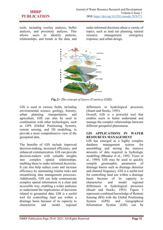 HBRP Publication Page 29-41 2023. All Rights Reserved Page 31
Journal of Water Resource Research and Development
Volume 6 Issue 1
DOI: https://doi.org/10.5281/zenodo.7878771
tools, including overlay analysis, buffer
analysis, and proximity analysis. This
allows users to identify patterns,
relationships, and trends in the data, and
make informed decisions about a variety of
topics, such as land use planning, natural
resource management, emergency
response, and urban design.
Fig.2:- The concept of layers (Courtesy-ESRI)
GIS is used in various fields, including
environmental science, geology, forestry,
urban planning, transportation, and
agriculture. GIS can also be used in
combination with other technologies, such
as GPS (Global Positioning System),
remote sensing, and 3D modelling, to
provide a more comprehensive view of the
geospatial data.
The benefits of GIS include improved
decision-making, increased efficiency, and
enhanced communication. GIS can provide
decision-makers with valuable insights
into complex spatial relationships,
enabling them to make informed decisions.
It can also help reduce costs and increase
efficiency by automating routine tasks and
streamlining data management processes.
Additionally, GIS can help communicate
complex spatial information in a clear and
accessible way, enabling a wider audience
to understand the implications of decisions
related to geospatial data. GIS is a useful
tool for controlling land use within a
drainage basin because of its capacity to
characterise and model regional
differences in hydrological processes
(Stuart and Stocks, 1993).
Overall, GIS is a powerful tool that
enables users to better understand and
manage the complex relationships between
different geospatial phenomena.
GIS APPLICATIONS IN WATER
RESOURCES MANAGEMENT
GIS has emerged as a highly complex
database management system for
assembling and storing the massive
amounts of data required in hydrologic
modelling (Bhaskar et al., 1992; Vieux et
al., 1989). GIS may be used to quickly
compile geomorphic parameters of
drainage basins such as drainage densities
and channel frequency. GIS is a useful tool
for controlling land use within a drainage
basin because of its capacity to
characterise and model regional
differences in hydrological processes
(Stuart and Stocks, 1993). Figure 3
represents combined knowledge of Remote
Sensing (RS) with the Global Positioning
System (GPS) and Geographical
Information System (GIS) can be
 