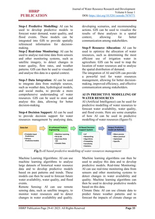 HBRP Publication Page 29-41 2023. All Rights Reserved Page 33
Journal of Water Resource Research and Development
Volume 6 Issue 1
DOI: https://doi.org/10.5281/zenodo.7878771
Step-1 Predictive Modelling: AI can be
used to develop predictive models to
forecast water demand, water quality, and
flood events. These models can be
integrated into GIS to provide spatially
referenced information for decision-
making.
Step-2 Real-time Monitoring: AI can be
used to analyse real-time data from sensors
and other monitoring systems, such as
satellite imagery, to detect changes in
water quality, flow rates, and weather
patterns. GIS can then be used to visualize
and analyse this data in a spatial context.
Step-3 Data Integration: AI can be used
to integrate data from multiple sources,
such as weather data, hydrological models,
and social media, to provide a more
comprehensive understanding of water
resources. GIS can be used to store and
analyse this data, allowing for better
decision-making.
Step-4 Decision Support: AI can be used
to provide decision support for water
resources management by analysing data,
developing scenarios, and recommending
actions. GIS can be used to visualize the
results of these analyses in a spatial
context, allowing for better
communication among stakeholders.
Step-5 Resource Allocation: AI can be
used to optimize the allocation of water
resources, such as determining the most
efficient use of irrigation water in
agriculture. GIS can be used to map the
location of water resources and to analyse
the spatial distribution of demand.
The integration of AI and GIS can provide
a powerful tool for water resources
management, allowing for better decision-
making, improved efficiency, and effective
communication among stakeholders.
AI IN PREDICTIVE MODELLING OF
WATER RESOURCES
AI (Artificial Intelligence) can be used for
predictive modelling of water resources to
forecast water availability, water quality,
and flood events. Here are some examples
of how AI can be used in predictive
modelling of water resources (figure-5):
Fig.5:-AI based predictive modelling of water resources management
Machine Learning Algorithms: AI can use
machine learning algorithms to analyse
large datasets of historical water resource
data and to develop predictive models
based on past patterns and trends. These
models can then be used to forecast future
water availability, water quality, and flood
events.
Remote Sensing: AI can use remote
sensing data, such as satellite imagery, to
monitor water resources and to detect
changes in water availability and quality.
Machine learning algorithms can then be
used to analyse this data and to develop
predictive models. Real-time Monitoring:
AI can use real-time monitoring data from
sensors and other monitoring systems to
detect changes in water availability and
quality. Machine learning algorithms can
then be used to develop predictive models
based on this data.
Climate Data: AI can use climate data to
predict future weather patterns and to
forecast the impacts of climate change on
 