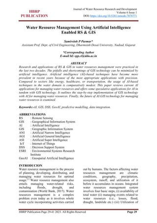HBRP Publication Page 29-41 2023. All Rights Reserved Page 29
Journal of Water Resource Research and Development
Volume 6 Issue 1
DOI: https://doi.org/10.5281/zenodo.7878771
Water Resource Management Using Artificial Intelligence
Enabled RS & GIS
Samirsinh P Parmar*
Assistant Prof. Dept. of Civil Engineering, Dharmsinh Desai University, Nadiad, Gujarat
*Corresponding Author
E-mail Id:-spp.cl@ddu.ac.in
ABSTRACT
Research and applications of RS & GIS in water resources management were practiced in
the last two decades. The pitfalls and shortcomings of GIS technology can be minimized by
artificial intelligence. Artificial intelligence (AI)-based techniques have become more
prevalent in recent years because of the most appropriate applications with precision.
Compared to sectors like energy, healthcare, or transportation, the usage of AI-based
techniques in the water domain is comparatively modest. This paper reviews current AI
applications for managing water resources and offers some speculative applications for AI in
tandem with GIS technology. It outlines the step-by-step implementation of GIS technology
with AI for managing water resources. Finally, the future of AI-GIS technology for managing
water resources is examined.
Keywords:-AI, GIS, DSS, GeoAI, predictive modelling, data integration.
ABBREVIATIONS
RS : Remote Sensing
GIS : Geographical Information System
AI : Artificial Intelligence
GIS : Geographic Information System
ANI : Artificial Narrow Intelligence
AGI : Artificial General Intelligence
ASI : Artificial Super Intelligence
IoT : Internet of Things
DSS : Decision Support System
ESRI : Environmental Systems Research
Institute
GeoAI : Geospatial Artificial Intelligence
INTRODUCION
Water resource management is the process
of planning, developing, distributing, and
managing water resources for optimal
usage.[1]
Water resource management also
entails managing water-related risks,
including floods, drought, and
contamination (World Bank, 2017). Water
resources management is a complex
problem even today as it involves whole
water cycle incorporating activities carried
out by humans. The factors affecting water
resources management are climatic
conditions, geography, precipitation,
ecosystem, runoff, and utilization of it
before it accumulates in oceans. Integrated
water resources management system
involves four basic steps, (i) availability of
total water (ii) managing events related to
water resources (i.e., losses, flood,
draught, landslide etc.) (iii) Utilization of
 