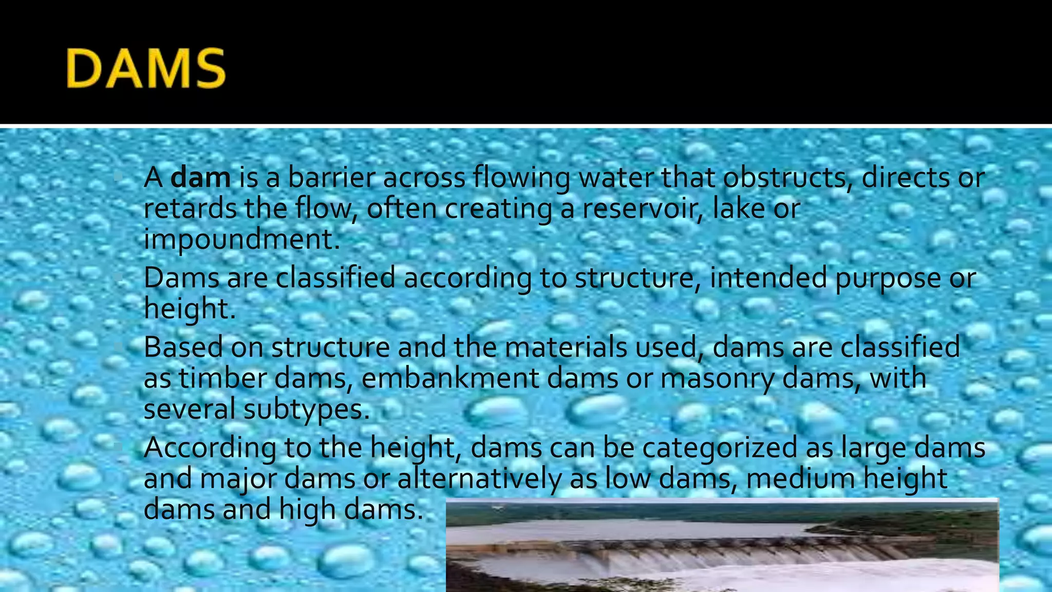  A dam is a barrier across flowing water that obstructs, directs or
retards the flow, often creating a reservoir, lake or
impoundment.
 Dams are classified according to structure, intended purpose or
height.
 Based on structure and the materials used, dams are classified
as timber dams, embankment dams or masonry dams, with
several subtypes.
 According to the height, dams can be categorized as large dams
and major dams or alternatively as low dams, medium height
dams and high dams.
 