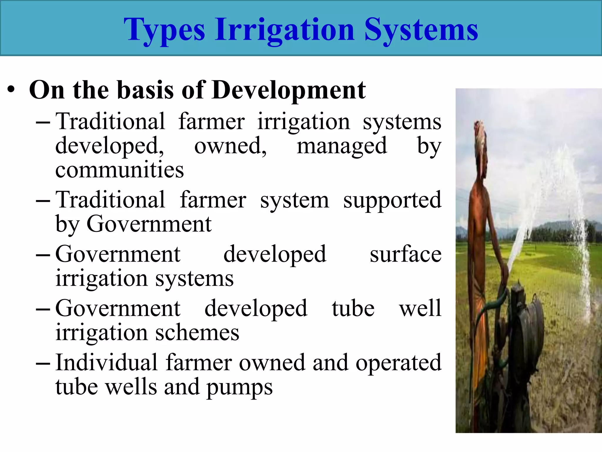 Types Irrigation Systems
• On the basis of Development
– Traditional farmer irrigation systems
developed, owned, managed by
communities
– Traditional farmer system supported
by Government
– Government developed surface
irrigation systems
– Government developed tube well
irrigation schemes
– Individual farmer owned and operated
tube wells and pumps
 