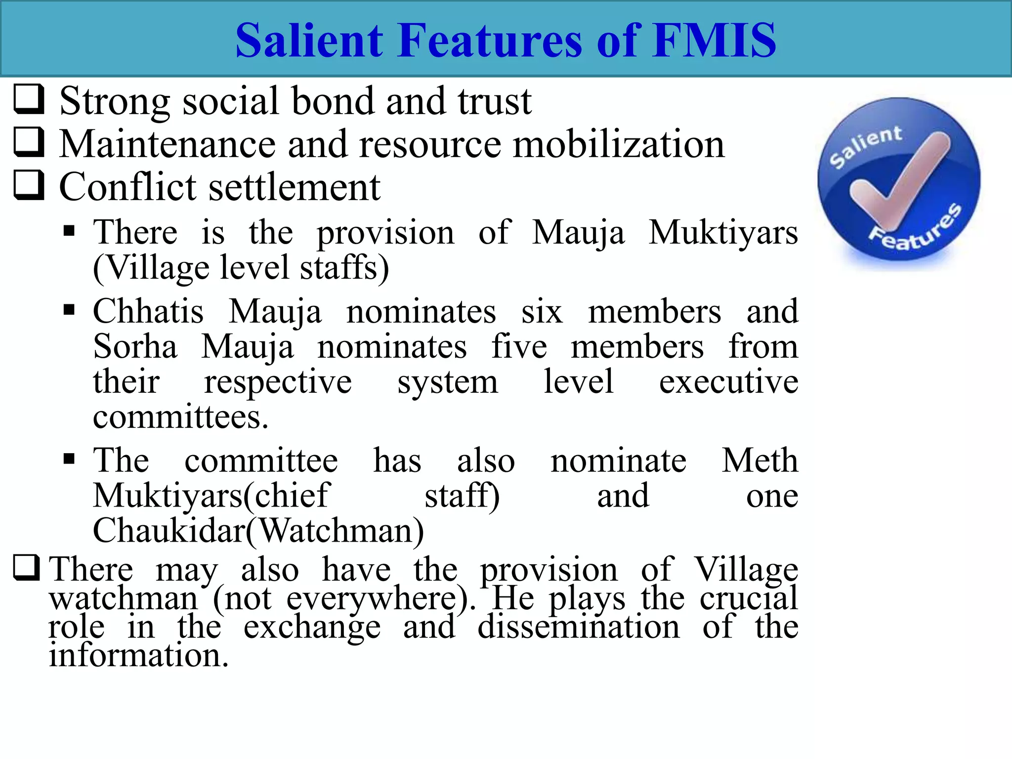 Salient Features of FMIS
 Strong social bond and trust
 Maintenance and resource mobilization
 Conflict settlement
 There is the provision of Mauja Muktiyars
(Village level staffs)
 Chhatis Mauja nominates six members and
Sorha Mauja nominates five members from
their respective system level executive
committees.
 The committee has also nominate Meth
Muktiyars(chief staff) and one
Chaukidar(Watchman)
There may also have the provision of Village
watchman (not everywhere). He plays the crucial
role in the exchange and dissemination of the
information.
 