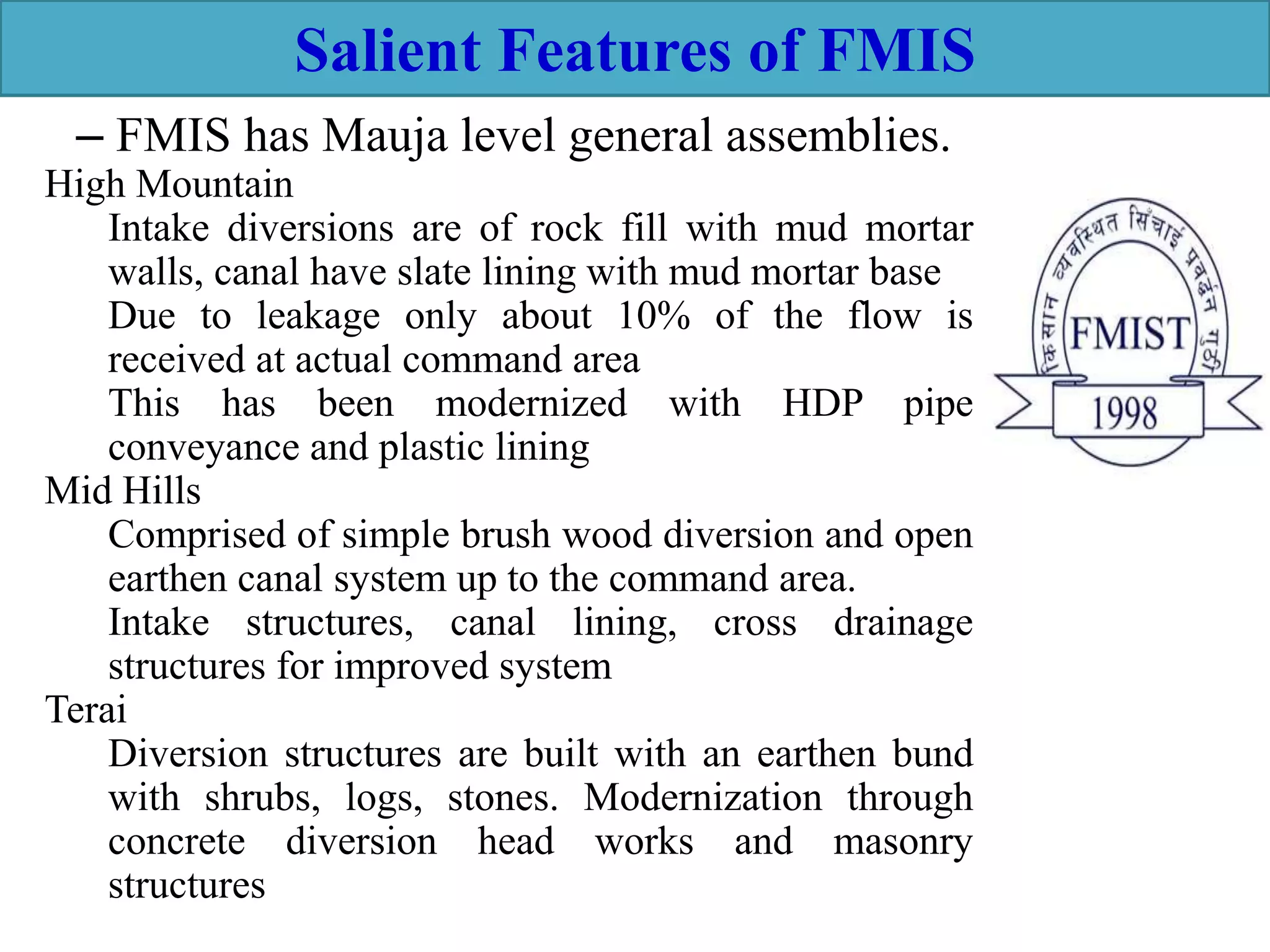 – FMIS has Mauja level general assemblies.
Salient Features of FMIS
High Mountain
Intake diversions are of rock fill with mud mortar
walls, canal have slate lining with mud mortar base
Due to leakage only about 10% of the flow is
received at actual command area
This has been modernized with HDP pipe
conveyance and plastic lining
Mid Hills
Comprised of simple brush wood diversion and open
earthen canal system up to the command area.
Intake structures, canal lining, cross drainage
structures for improved system
Terai
Diversion structures are built with an earthen bund
with shrubs, logs, stones. Modernization through
concrete diversion head works and masonry
structures
 