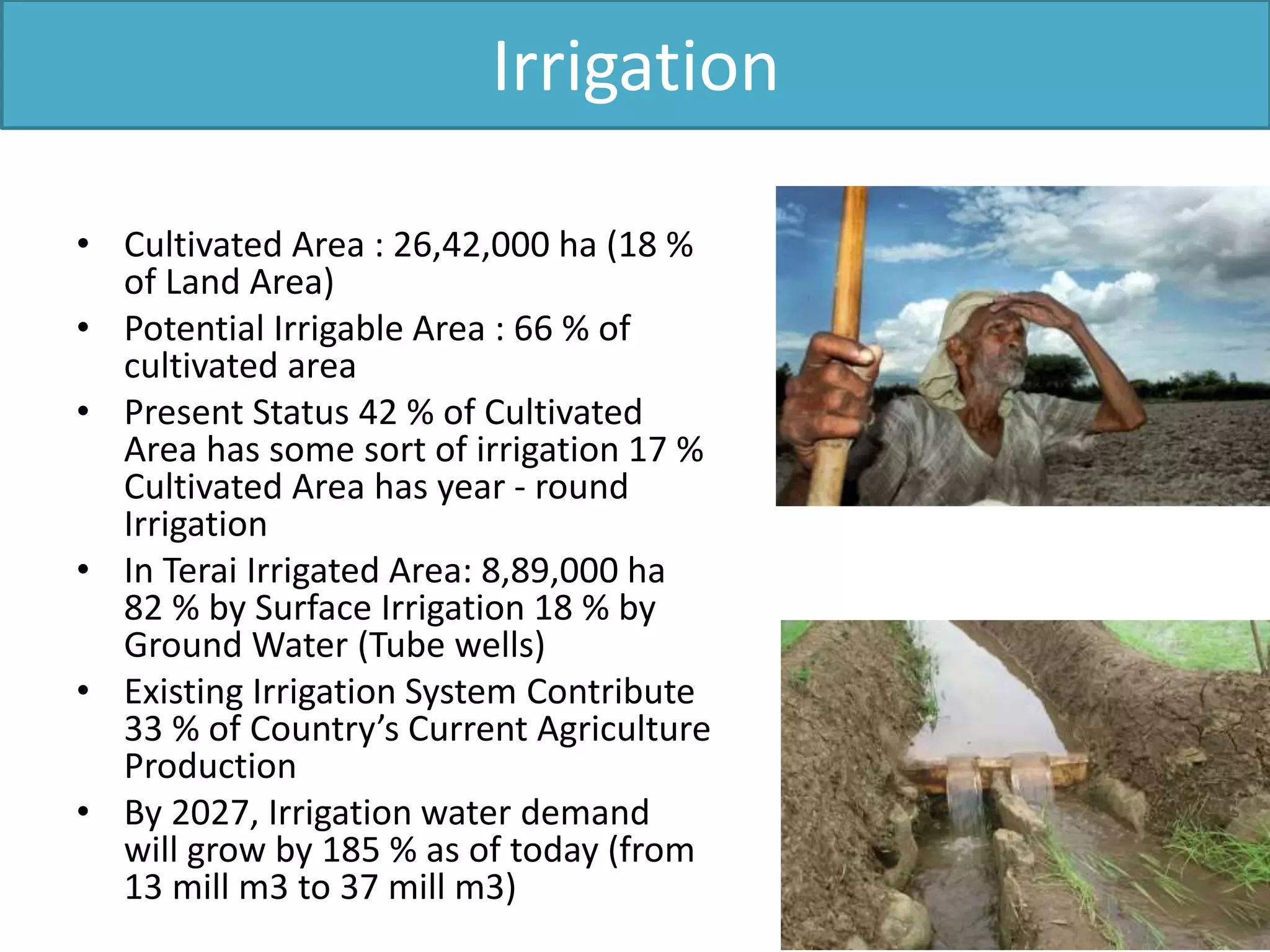 Irrigation
• Cultivated Area : 26,42,000 ha (18 %
of Land Area)
• Potential Irrigable Area : 66 % of
cultivated area
• Present Status 42 % of Cultivated
Area has some sort of irrigation 17 %
Cultivated Area has year - round
Irrigation
• In Terai Irrigated Area: 8,89,000 ha
82 % by Surface Irrigation 18 % by
Ground Water (Tube wells)
• Existing Irrigation System Contribute
33 % of Country’s Current Agriculture
Production
• By 2027, Irrigation water demand
will grow by 185 % as of today (from
13 mill m3 to 37 mill m3)
 