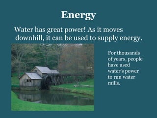 Energy Water has great power! As it moves downhill, it can be used to supply energy. For thousands of years, people have used water’s power to run water mills.  