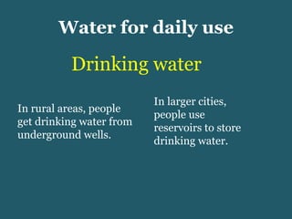 Water for daily use Drinking water In rural areas, people get drinking water from underground wells. In larger cities, people use reservoirs to store drinking water. 