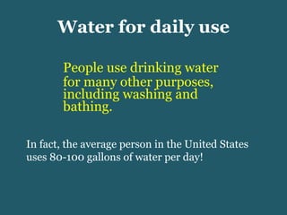 Water for daily use People use drinking water for many other purposes, including washing and bathing.  In fact, the average person in the United States uses 80-100 gallons of water per day! 