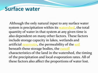Surface water

  Although the only natural input to any surface water
 system is precipitation within its watershed, the total
 quantity of water in that system at any given time is
 also dependent on many other factors. These factors
 include storage capacity in lakes, wetlands and
 artificial reservoirs, the permeability of the soil
 beneath these storage bodies, the runoff
 characteristics of the land in the watershed, the timing
 of the precipitation and local evaporation rates. All of
 these factors also affect the proportions of water lost.
 