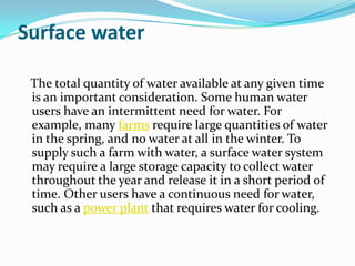 Surface water

 The total quantity of water available at any given time
 is an important consideration. Some human water
 users have an intermittent need for water. For
 example, many farms require large quantities of water
 in the spring, and no water at all in the winter. To
 supply such a farm with water, a surface water system
 may require a large storage capacity to collect water
 throughout the year and release it in a short period of
 time. Other users have a continuous need for water,
 such as a power plant that requires water for cooling.
 