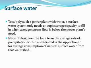 Surface water

 To supply such a power plant with water, a surface
  water system only needs enough storage capacity to fill
  in when average stream flow is below the power plant's
  need.
 Nevertheless, over the long term the average rate of
  precipitation within a watershed is the upper bound
  for average consumption of natural surface water from
  that watershed.
 