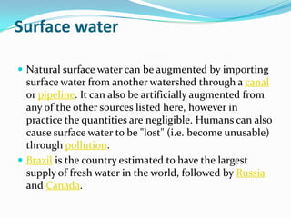 Surface water

 Natural surface water can be augmented by importing
  surface water from another watershed through a canal
  or pipeline. It can also be artificially augmented from
  any of the other sources listed here, however in
  practice the quantities are negligible. Humans can also
  cause surface water to be "lost" (i.e. become unusable)
  through pollution.
 Brazil is the country estimated to have the largest
  supply of fresh water in the world, followed by Russia
  and Canada.
 