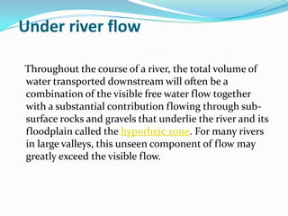 Under river flow

Throughout the course of a river, the total volume of
water transported downstream will often be a
combination of the visible free water flow together
with a substantial contribution flowing through sub-
surface rocks and gravels that underlie the river and its
floodplain called the hyporheic zone. For many rivers
in large valleys, this unseen component of flow may
greatly exceed the visible flow.
 