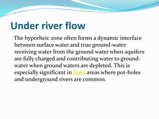Under river flow
The hyporheic zone often forms a dynamic interface
between surface water and true ground-water
receiving water from the ground water when aquifers
are fully charged and contributing water to ground-
water when ground waters are depleted. This is
especially significant in karst areas where pot-holes
and underground rivers are common.
 