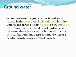 Ground water

 Sub-surface water, or groundwater, is fresh water
 located in the pore space of soil and rocks. It is also
 water that is flowing within aquifers below the water
 table. Sometimes it is useful to make a distinction
 between sub-surface water that is closely associated
 with surface water and deep sub-surface water in an
 aquifer (sometimes called "fossil water").
 