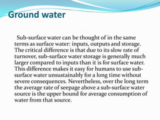 Ground water

  Sub-surface water can be thought of in the same
 terms as surface water: inputs, outputs and storage.
 The critical difference is that due to its slow rate of
 turnover, sub-surface water storage is generally much
 larger compared to inputs than it is for surface water.
 This difference makes it easy for humans to use sub-
 surface water unsustainably for a long time without
 severe consequences. Nevertheless, over the long term
 the average rate of seepage above a sub-surface water
 source is the upper bound for average consumption of
 water from that source.
 