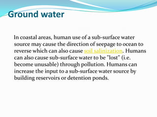 Ground water

 In coastal areas, human use of a sub-surface water
 source may cause the direction of seepage to ocean to
 reverse which can also cause soil salinization. Humans
 can also cause sub-surface water to be "lost" (i.e.
 become unusable) through pollution. Humans can
 increase the input to a sub-surface water source by
 building reservoirs or detention ponds.
 