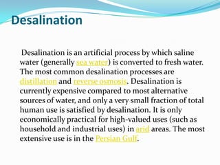 Desalination

 Desalination is an artificial process by which saline
 water (generally sea water) is converted to fresh water.
 The most common desalination processes are
 distillation and reverse osmosis. Desalination is
 currently expensive compared to most alternative
 sources of water, and only a very small fraction of total
 human use is satisfied by desalination. It is only
 economically practical for high-valued uses (such as
 household and industrial uses) in arid areas. The most
 extensive use is in the Persian Gulf.
 