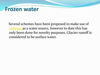 Frozen water

 Several schemes have been proposed to make use of
 icebergs as a water source, however to date this has
 only been done for novelty purposes. Glacier runoff is
 considered to be surface water.
 
